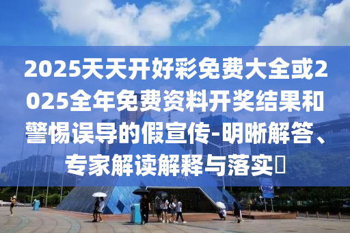 2025天天開好彩免費大全或2025全年免費資料開獎結果和警惕誤導的假宣傳-明晰解答、專家解讀解釋與落實?